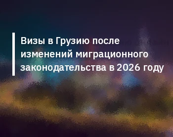 Визы в Грузию после изменений миграционного законодательства в 2026 году