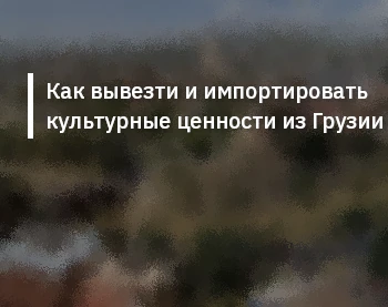Как вывезти и импортировать культурные ценности из Грузии