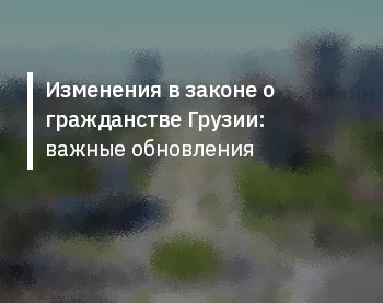Изменения в законе о гражданстве Грузии: важные обновления