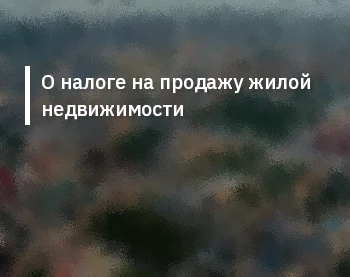 О налоге на продажу жилой недвижимости