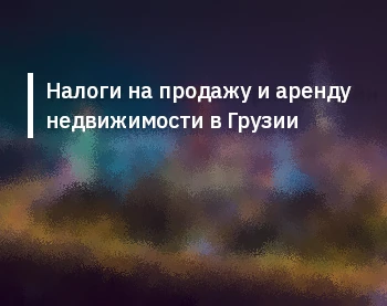 Налоги на продажу и аренду недвижимости в Грузии: полное руководство