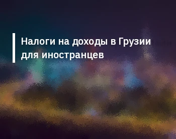 Налоги на доходы в Грузии для иностранцев: ключевые аспекты