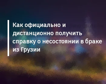 Как официально и дистанционно получить справку о несостоянии в браке из Грузии