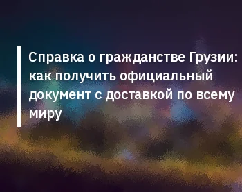 Справка о гражданстве Грузии: как получить официальный документ с доставкой по всему миру