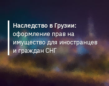 Наследство в Грузии: оформление прав на имущество для иностранцев и граждан СНГ